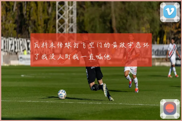 瓦科未传球打飞空门的黄政宇急坏了我没人盯我一直喊他