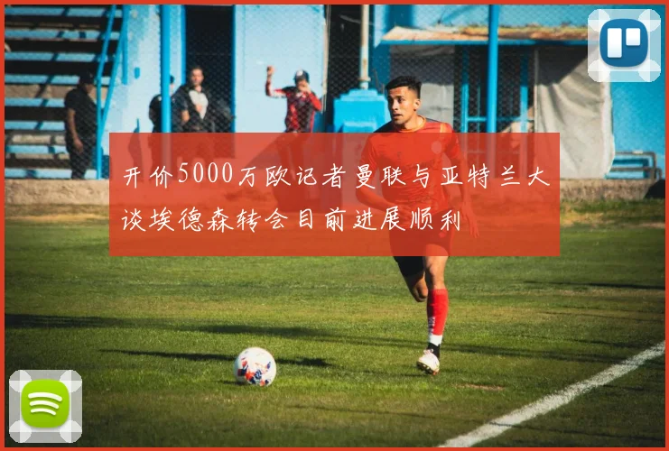 开价5000万欧记者曼联与亚特兰大谈埃德森转会目前进展顺利